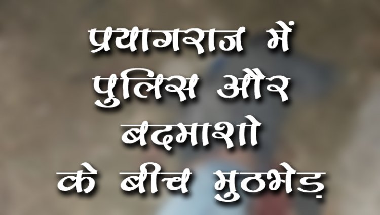 प्रयागराज में पुलिस और बदमाशो के बीच मुठभेड़
